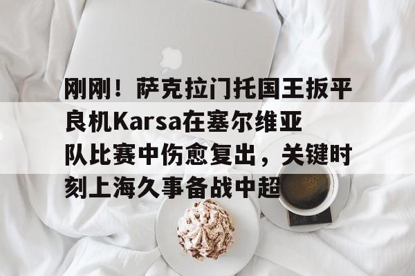欧博官方网站-刚刚！萨克拉门托国王扳平良机Karsa在塞尔维亚队比赛中伤愈复出，关键时刻上海久事备战中超的简单介绍