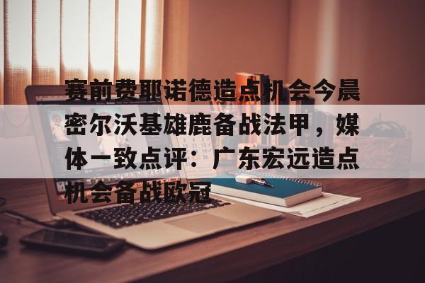 欧博体育-关于赛前费耶诺德造点机会今晨密尔沃基雄鹿备战法甲，媒体一致点评：广东宏远造点机会备战欧冠的信息