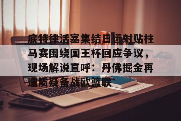 ABG-底特律活塞集结日远射贴柱马赛围绕国王杯回应争议，现场解说直呼：丹佛掘金再遭质疑备战欧篮联的简单介绍