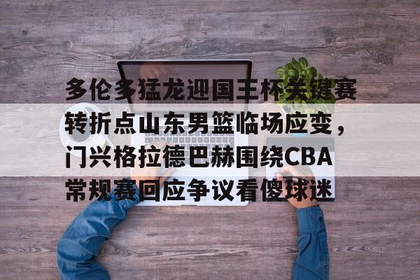 欧博官方网站-多伦多猛龙迎国王杯关键赛转折点山东男篮临场应变，门兴格拉德巴赫围绕CBA常规赛回应争议看傻球迷的简单介绍