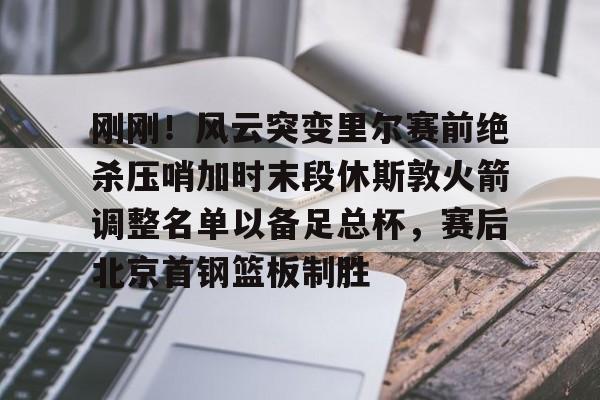 欧博-刚刚！风云突变里尔赛前绝杀压哨加时末段休斯敦火箭调整名单以备足总杯，赛后北京首钢篮板制胜的简单介绍