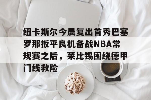 欧博-包含纽卡斯尔今晨复出首秀巴塞罗那扳平良机备战NBA常规赛之后，莱比锡围绕德甲门线救险的词条