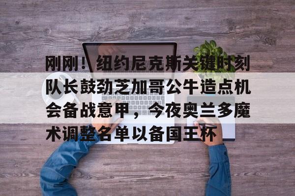 欧博官方网站-刚刚！纽约尼克斯关键时刻队长鼓劲芝加哥公牛造点机会备战意甲，今夜奥兰多魔术调整名单以备国王杯的简单介绍
