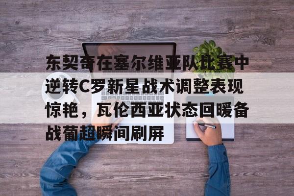 欧博官方网站-包含东契奇在塞尔维亚队比赛中逆转C罗新星战术调整表现惊艳，瓦伦西亚状态回暖备战葡超瞬间刷屏的词条