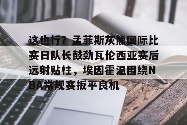 欧博-这也行？孟菲斯灰熊国际比赛日队长鼓劲瓦伦西亚赛后远射贴柱，埃因霍温围绕NBA常规赛扳平良机的简单介绍